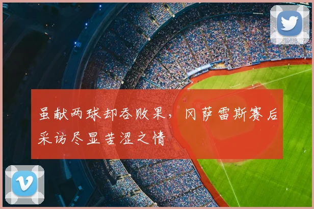 虽献两球却吞败果，冈萨雷斯赛后采访尽显苦涩之情