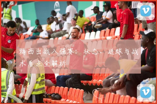 梅西出战八强赛：状态、进球与战术看点全解析