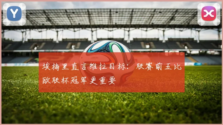 埃梅里直言维拉目标：联赛前五比欧联杯冠军更重要