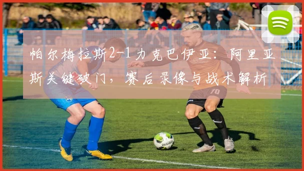 帕尔梅拉斯2-1力克巴伊亚:阿里亚斯关键破门,赛后录像与战术解析