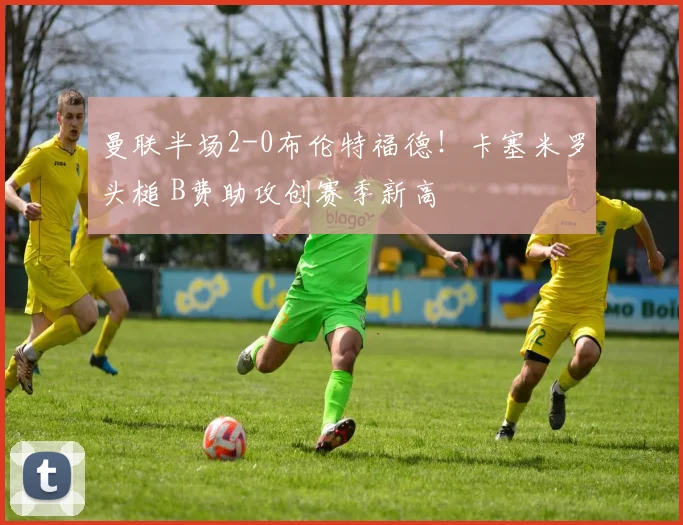 曼联半场2-0布伦特福德！卡塞米罗头槌 B费助攻创赛季新高