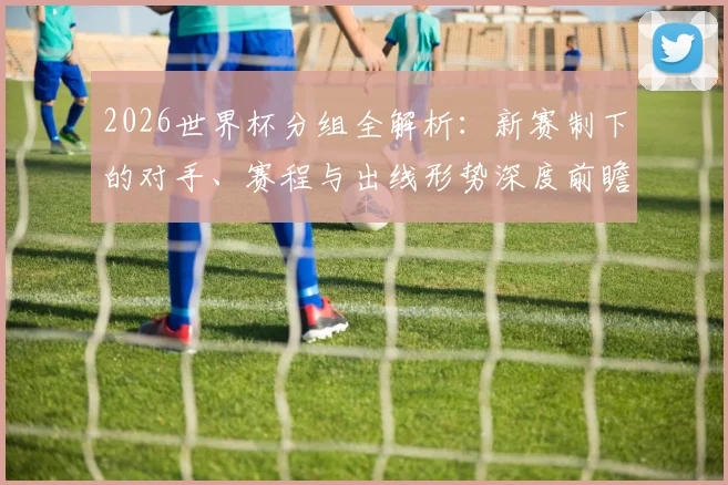 2026世界杯分组全解析：新赛制下的对手、赛程与出线形势深度前瞻