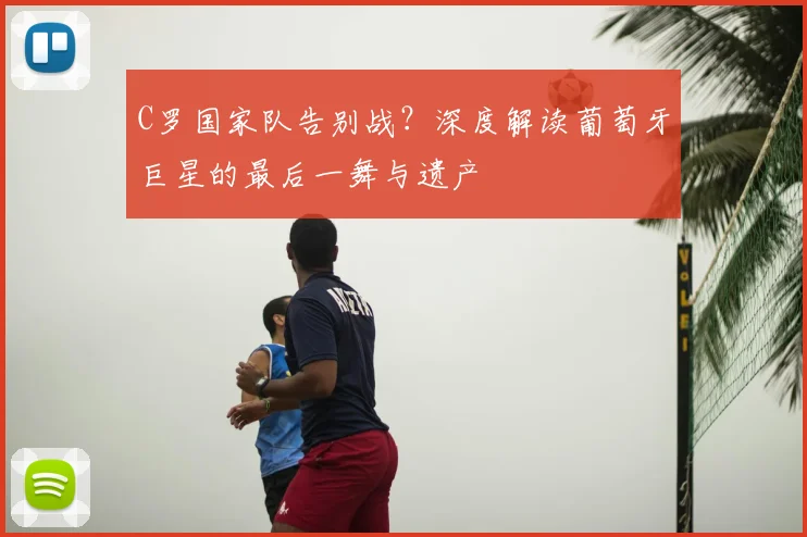 C罗国家队告别战？深度解读葡萄牙巨星的最后一舞与遗产
