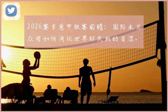 2026赛季意甲联赛前瞻:国际米兰众将如何消化世界杯失利的苦涩,罗马队全力冲击欧冠资格的关键因素分析
