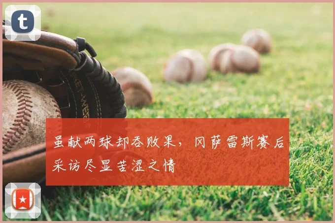 虽献两球却吞败果,冈萨雷斯赛后采访尽显苦涩之情
