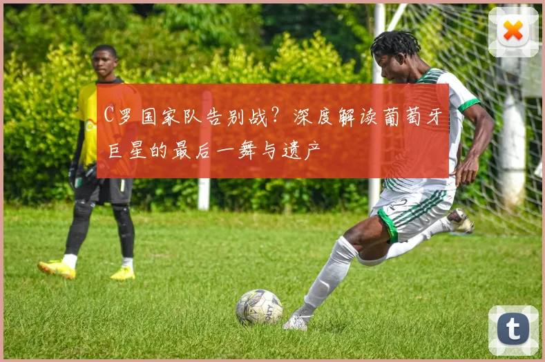 C罗国家队告别战？深度解读葡萄牙巨星的最后一舞与遗产